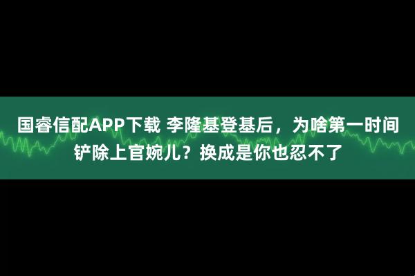 国睿信配APP下载 李隆基登基后，为啥第一时间铲除上官婉儿？换成是你也忍不了