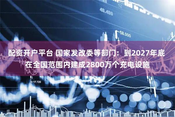 配资开户平台 国家发改委等部门：到2027年底 在全国范围内建成2800万个充电设施