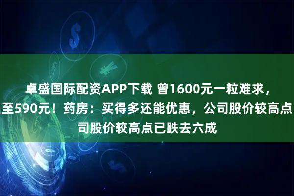 卓盛国际配资APP下载 曾1600元一粒难求，如今价格跌至590元！药房：买得多还能优惠，公司股价较高点已跌去六成