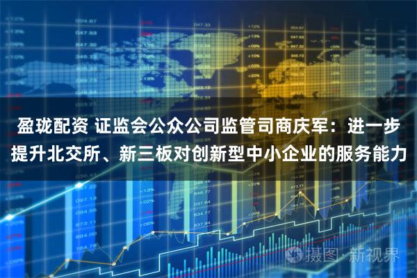 盈珑配资 证监会公众公司监管司商庆军：进一步提升北交所、新三板对创新型中小企业的服务能力