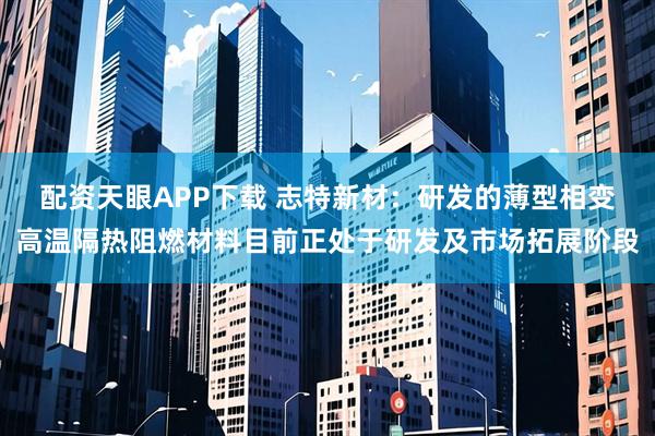 配资天眼APP下载 志特新材：研发的薄型相变高温隔热阻燃材料目前正处于研发及市场拓展阶段