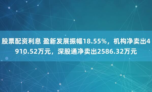 股票配资利息 盈新发展振幅18.55%，机构净卖出4910.52万元，深股通净卖出2586.32万元