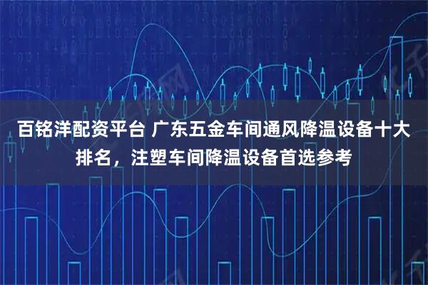 百铭洋配资平台 广东五金车间通风降温设备十大排名，注塑车间降温设备首选参考