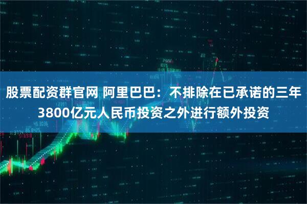 股票配资群官网 阿里巴巴：不排除在已承诺的三年3800亿元人民币投资之外进行额外投资