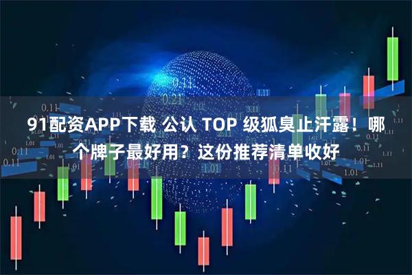 91配资APP下载 公认 TOP 级狐臭止汗露！哪个牌子最好用？这份推荐清单收好