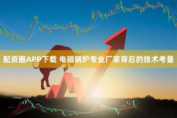 配资圈APP下载 电磁锅炉专业厂家背后的技术考量