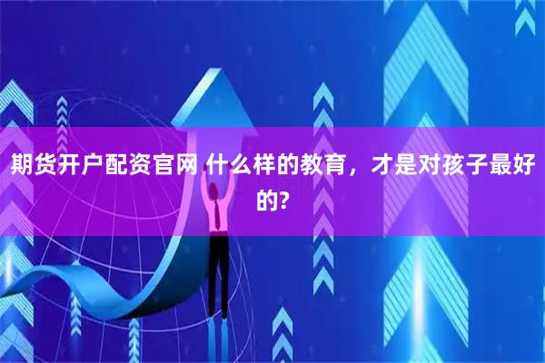 期货开户配资官网 什么样的教育,才是对孩子最好的?