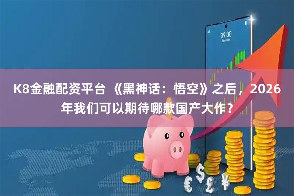 K8金融配资平台 《黑神话:悟空》之后,2026年我们可以期待哪款国产大作?