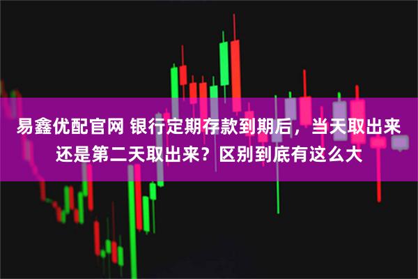 易鑫优配官网 银行定期存款到期后，当天取出来还是第二天取出来？区别到底有这么大
