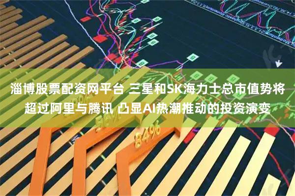 淄博股票配资网平台 三星和SK海力士总市值势将超过阿里与腾讯 凸显AI热潮推动的投资演变