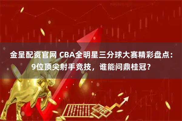金呈配资官网 CBA全明星三分球大赛精彩盘点：9位顶尖射手竞技，谁能问鼎桂冠？