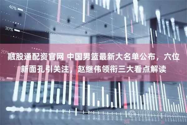 融股通配资官网 中国男篮最新大名单公布，六位新面孔引关注，赵继伟领衔三大看点解读