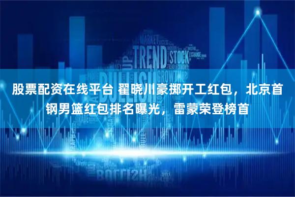 股票配资在线平台 翟晓川豪掷开工红包，北京首钢男篮红包排名曝光，雷蒙荣登榜首