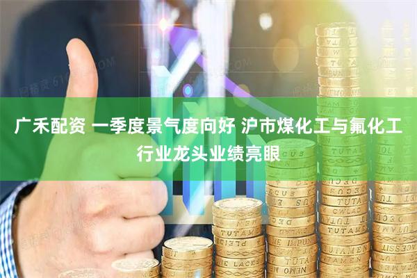 广禾配资 一季度景气度向好 沪市煤化工与氟化工行业龙头业绩亮眼