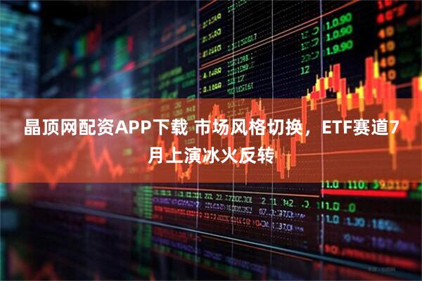 晶顶网配资APP下载 市场风格切换，ETF赛道7月上演冰火反转